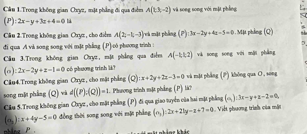 Câu 1.Trong không gian Oxyz, mặt phẳng đi qua điểm A(1;3;-2) và song song với mặt phẳng 
(P): 2x-y+3z+4=0 là 
Câu 2.Trong không gian Oxyz , cho điểm A(2;-1;-3) và mặt phẳng (P): 3x-2y+4z-5=0 Mặt phầng (Q) 
nà 
đi qua A và song song với mặt phẳng (P) có phương trình : ~ 
Câu 3.Trong không gian Oxyz, mặt phẳng qua điểm A(-1;1;2) và song song với mặt phẳng 
(a): 2x-2y+z-1=0 có phương trình là? 
Câu4.Trong không gian Oxyz, cho mặt phẳng (Q): x+2y+2z-3=0 và mặt phẳng (P) không qua O, song 
song mặt phẳng (Q) và d((P);(Q))=1. Phương trình mặt phẳng (P) là? 
Câu 5.Trong không gian Oxyz , cho mặt phẳng (P) đi qua giao tuyến của hai mặt phẳng (alpha _1):3x-y+z-2=0,
(a_2):x+4y-5=0 đồng thời song song với mặt phẳng (alpha _3):2x+21y-z+7=0. Viết phương trình của mặt 
phẳng P. 
ặt nhẳng khác