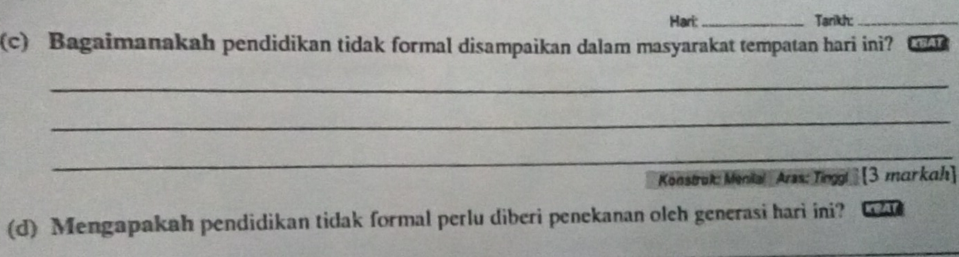 Hari: _Tarikh:_ 
(c) Bagaimanakah pendidikan tidak formal disampaikan dalam masyarakat tempatan hari ini? RHAT 
_ 
_ 
_ 
Konstrok: Menke! Arss: Tinggl ] [3 markah] 
(d) Mengapakah pendidikan tidak formal perlu diberi penekanan oleh generasi hari ini? KRAT