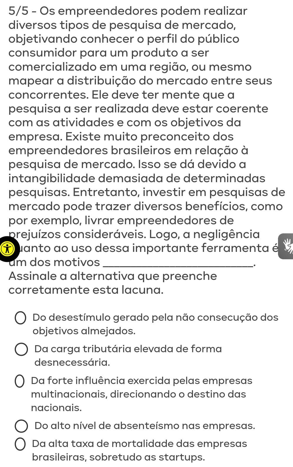 5/5 - Os empreendedores podem realizar
diversos tipos de pesquisa de mercado,
objetivando conhecer o perfil do público
consumidor para um produto a ser
comercializado em uma região, ou mesmo
mapear a distribuição do mercado entre seus
concorrentes. Ele deve ter mente que a
pesquisa a ser realizada deve estar coerente
com as atividades e com os objetivos da
empresa. Existe muito preconceito dos
empreendedores brasileiros em relação à
pesquisa de mercado. Isso se dá devido a
intangibilidade demasiada de determinadas
pesquisas. Entretanto, investir em pesquisas de
mercado pode trazer diversos benefícios, como
por exemplo, livrar empreendedores de
prejuízos consideráveis. Logo, a negligência
T uanto ao uso dessa importante ferramenta é
um dos motivos_
.
Assinale a alternativa que preenche
corretamente esta lacuna.
Do desestímulo gerado pela não consecução dos
objetivos almejados.
Da carga tributária elevada de forma
desnecessária.
Da forte influência exercida pelas empresas
multinacionais, direcionando o destino das
nacionais.
Do alto nível de absenteísmo nas empresas.
Da alta taxa de mortalidade das empresas
brasileiras, sobretudo as startups.