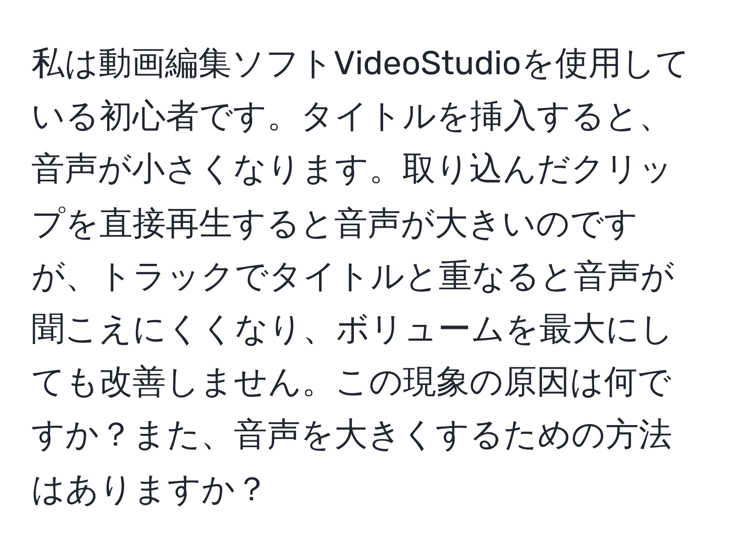 私は動画編集ソフトVideoStudioを使用している初心者です。タイトルを挿入すると、音声が小さくなります。取り込んだクリップを直接再生すると音声が大きいのですが、トラックでタイトルと重なると音声が聞こえにくくなり、ボリュームを最大にしても改善しません。この現象の原因は何ですか？また、音声を大きくするための方法はありますか？