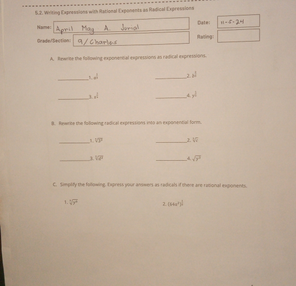 Writing Expressions with Rational Exponents as Radical Expressions 
Name: Date: 11- 
Grade/Section: Rating: □ 
A. Rewrite the following exponential expressions as radical expressions. 
_ 
1. a^(frac 1)2
_ 
2. b^(frac 2)3
_ 
4. 
3. x^(frac 3)4 _ y^(frac 1)5
B. Rewrite the following radical expressions into an exponential form. 
_1. sqrt[4](3^3) _2. sqrt[3](c)
__3. sqrt[5](d^2) _4. sqrt(y^3)
C. Simplify the following, Express your answers as radicals if there are rational exponents. 
1. sqrt[3](y^6) 2. (64a^2)^ 1/2 