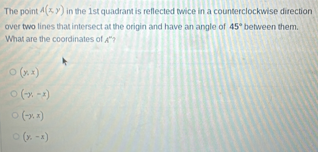 The point A(x,y) in the 1st quadrant is reflected twice in a counterclockwise direction
over two lines that intersect at the origin and have an angle of 45° between them.
What are the coordinates of A
(y,x)
(-y,-x)
(-y,x)
(y,-x)