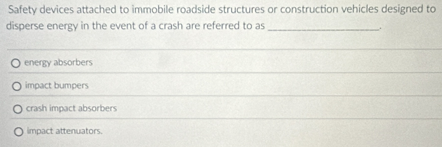 Safety devices attached to immobile roadside structures or construction vehicles designed to
disperse energy in the event of a crash are referred to as_
energy absorbers
impact bumpers
crash impact absorbers
impact attenuators.
