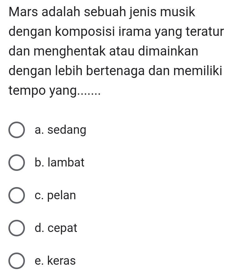 Mars adalah sebuah jenis musik
dengan komposisi irama yang teratur
dan menghentak atau dimainkan
dengan lebih bertenaga dan memiliki
tempo yang.......
a. sedang
b. lambat
c. pelan
d. cepat
e. keras