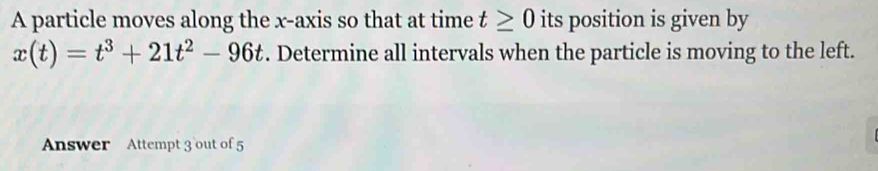 A particle moves along the x-axis so that at time t≥ 0 its position is given by
x(t)=t^3+21t^2-96t. Determine all intervals when the particle is moving to the left. 
Answer Attempt 3 out of 5