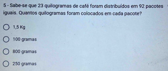 Sabe-se que 23 quilogramas de café foram distribuídos em 92 pacotes
iguais. Quantos quilogramas foram colocados em cada pacote?
1,5 Kg
100 gramas
800 gramas
250 gramas