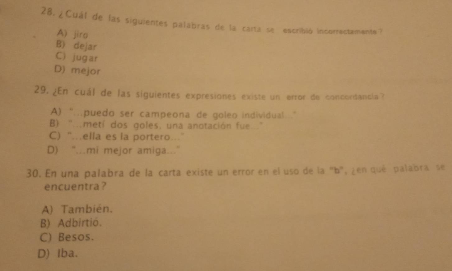 ¿Cuál de las siguientes palabras de la carta se escribió incorrectamente?
A) jiro
B) dejar
C) jugar
D) mejor
29. ¿En cuál de las siguientes expresiones existe un error de concordancia?
A) “…puedo ser campeona de goleo individual.
B) ".metí dos goles, una anotación fue."
C) “ella es la portero.”
D) “...mi mejor amiga...”
30. En una palabra de la carta existe un error en el uso de la "b", ¿en qué palabra se
encuentra ?
A) También.
B) Adbirtió.
C) Besos.
D) Iba.