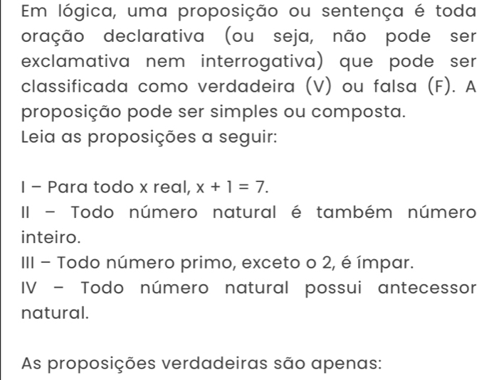 Em lógica, uma proposição ou sentença é toda 
oração declarativa (ou seja, não pode ser 
exclamativa nem interrogativa) que pode ser 
classificada como verdadeira (V) ou falsa (F). A 
proposição pode ser simples ou composta. 
Leia as proposições a seguir: 
I - Para todo x real, x+1=7. 
II - Todo número natural é também número 
inteiro. 
III - Todo número primo, exceto o 2, é ímpar. 
IV - Todo número natural possui antecessor 
natural. 
As proposições verdadeiras são apenas: