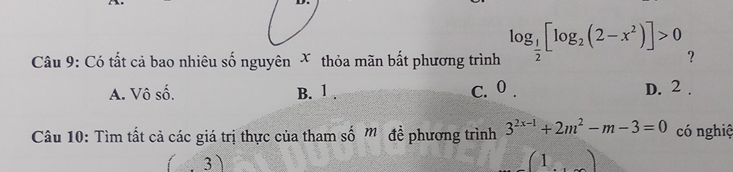 Có tất cả bao nhiêu số nguyên X thỏa mãn bất phương trình log _ 1/2 [log _2(2-x^2)]>0 ?
A. Vô số. B. 1. C. 0. D. 2.
Câu 10: Tìm tất cả các giá trị thực của tham số m để phương trình 3^(2x-1)+2m^2-m-3=0 có nghiệ
. 3