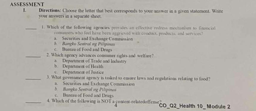 ASSESSMENT
I. Directions: Choose the letter that best corresponds to your answer in a given statement. Write
your answers in a separate sheet.
_1. Which of the following agencies provides an effective redress mechanism to financial
consumers who feel have been aggrieved with conduct, products, and services?
a. Securities and Exchange Commission
b. Bangko Sentral ng Pilipinas
c. Bureau of Food and Drugs
_2. Which agency advances consumer rights and welfare?
a. Department of Trade and Industry
b. Department of Health
c. Department of Justice
_3. What government agency is tasked to ensure laws and regulations relating to food?
a. Securities and Exchange Commission
b. Bangko Sentral ng Pilipinas
c. Bureau of Food and Drugs
_4. Which of the following is NOT a content-relatedoffense?
4 CO_Q2_Health 10_ Module 2