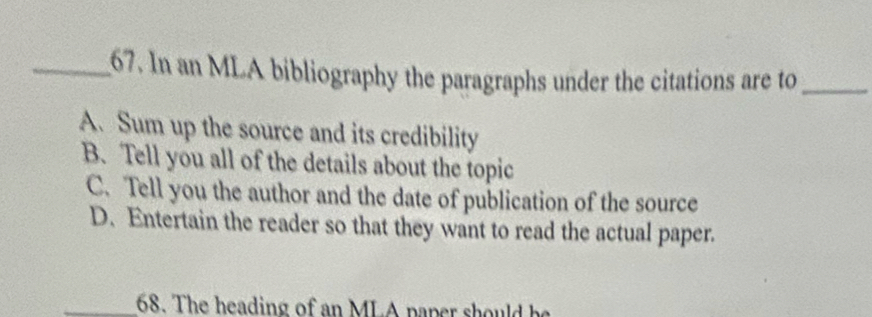 In an MLA bibliography the paragraphs under the citations are to_
A. Sum up the source and its credibility
B. Tell you all of the details about the topic
C. Tell you the author and the date of publication of the source
D. Entertain the reader so that they want to read the actual paper.
_68. The heading of an MLA paper should be