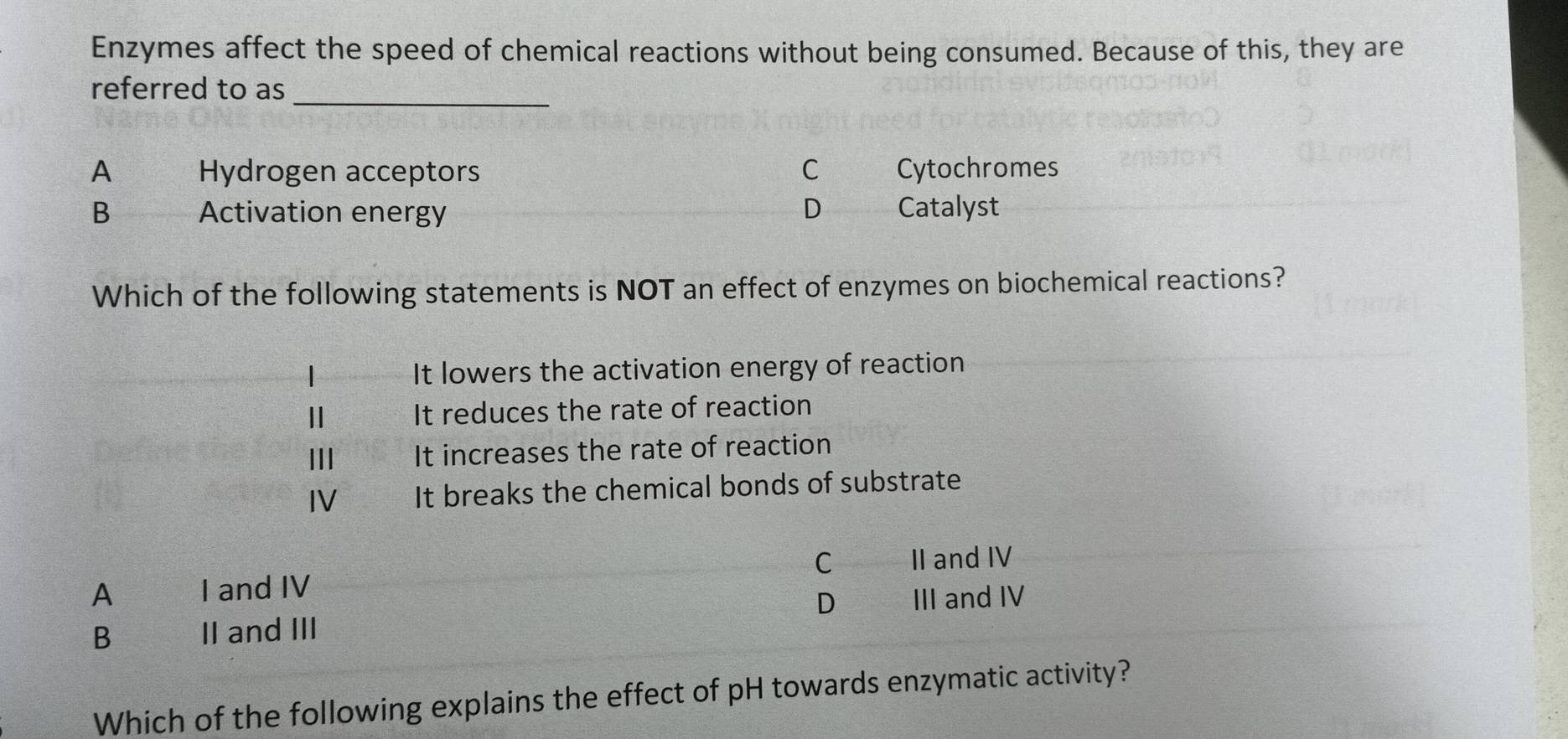 Enzymes affect the speed of chemical reactions without being consumed. Because of this, they are
_
referred to as
A Hydrogen acceptors C Cytochromes
B Activation energy D Catalyst
Which of the following statements is NOT an effect of enzymes on biochemical reactions?
It lowers the activation energy of reaction
Ⅱ It reduces the rate of reaction
Ⅲ It increases the rate of reaction
IV It breaks the chemical bonds of substrate
A I and IV C II and IV
D III and IV
B II and III
Which of the following explains the effect of pH towards enzymatic activity?