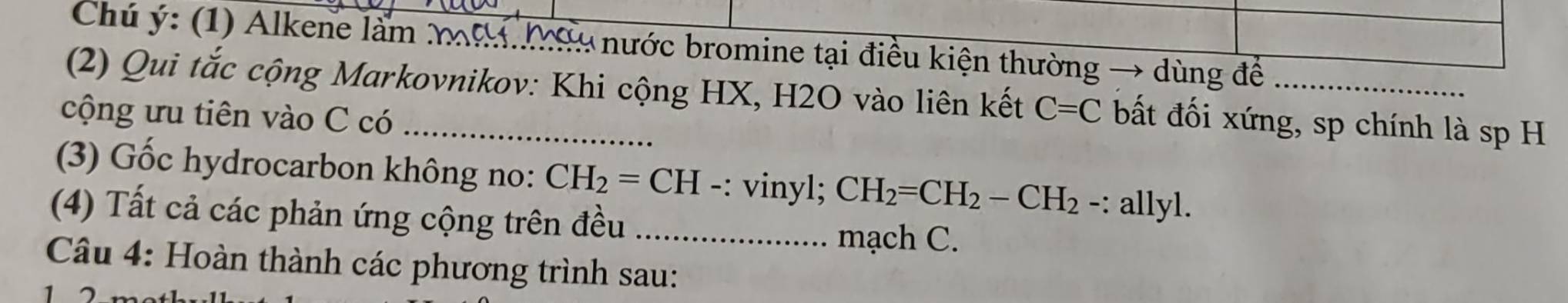 Chú ý: (1) Alkene làm mạ Màu nước bromine tại điều kiện thường → dùng để 
(2) Qui tắc cộng Markovnikov: Khi cộng HX, H2O vào liên kết C=C bất đối xứng, sp chính là sp H 
cộng ưu tiên vào C có_ 
(3) Gốc hydrocarbon không no: CH_2=CH ·: vinyl; CH_2=CH_2-CH_2 -: allyl. 
(4) Tất cả các phản ứng cộng trên đều_ 
mạch C. 
Câu 4: Hoàn thành các phương trình sau: 
1