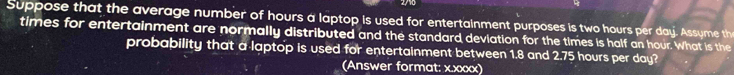 Suppose that the average number of hours a laptop is used for entertainment purposes is two hours per day. Assyme th 
times for entertainment are normally distributed and the standard deviation for the times is half an hour. What is the 
probability that a laptop is used for entertainment between 1.8 and 2.75 hours per day? 
(Answer format: x.xxxx)