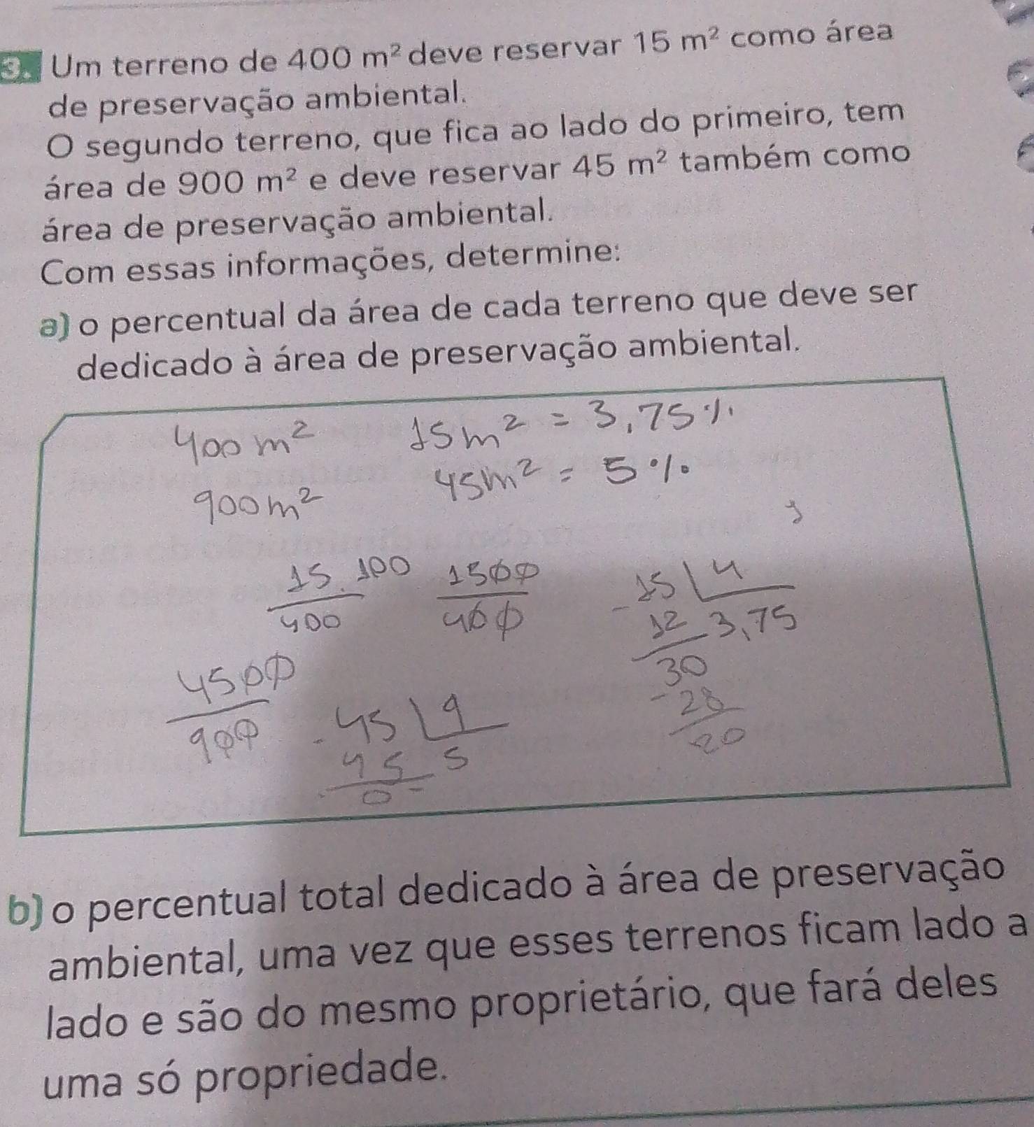 Um terreno de 400m^2 deve reservar 15m^2 como área 
de preservação ambiental. 
O segundo terreno, que fica ao lado do primeiro, tem 
área de 900m^2 e deve reservar 45m^2 também como 
área de preservação ambiental. 
Com essas informações, determine: 
a) o percentual da área de cada terreno que deve ser 
dedicado à área de preservação ambiental. 
b) o percentual total dedicado à área de preservação 
ambiental, uma vez que esses terrenos ficam lado a 
lado e são do mesmo proprietário, que fará deles 
uma só propriedade.