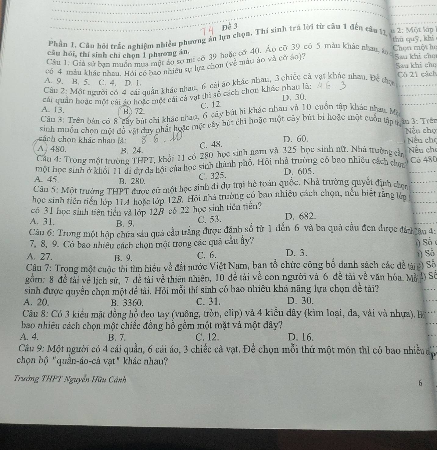 Đề 3
Phần 1. Câu hỏi trắc nghiệm nhiều phương án lựa chọn. Thí sinh trả lời từ câu 1 đến câu 12, u 2: Một lớp 1
thù quỹ, khi
Chọn một họ
câu hỏi, thí sinh chỉ chọn 1 phương án.
Câu 1: Giả sử ban muồn mua một áo sơ mi cỡ 39 hoặc cỡ 40. Áo cỡ 39 có 5 màu khác nhau, áo ở Sau khi chọi
có 4 màu khác nhau. Hỏi có bao nhiêu sự lựa chọn (về màu áo và cỡ áo)?
Sau khi chọ
Có 21 cách
A. 9. B. 5. C. 4. D. 1.
Câu 2: Một người có 4 cái quần khác nhau, 6 cái áo khác nhau, 3 chiếc cà vạt khác nhau. Để chọn
cái quần hoặc một cái áo hoặc một cái cà vạt thì số cách chọn khác nhau là:
D. 30.
A. 13.
B.) 72. C. 12.
Câu 3: Trên bàn có 8 cây bút chì khác nhau, 6 cây bút bi khác nhau và 10 cuốn tập khác nhau. Một
sinh muốn chọn một đồ vật duy nhất hoặc một cây bút chì hoặc một cây bút bi hoặc một cuốn tập tâu 3: Trên
Nếu chọ
cách chọn khác nhau là: D. 60. Nếu chọ
A. 480.
B. 24. C. 48.
Cầu 4: Trong một trường THPT, khối 11 có 280 học sinh nam và 325 học sinh nữ. Nhà trường cần Nếu cho
một học sinh ở khối 11 đi dự dạ hội của học sinh thành phố. Hỏi nhà trường có bao nhiêu cách chọnh Có 480
A. 45. B. 280.
C. 325. D. 605.
Câu 5: Một trường THPT được cử một học sinh đi dự trại hè toàn quốc. Nhà trường quyết định chọn
học sinh tiên tiến lớp 114 hoặc lớp 12B. Hỏi nhà trường có bao nhiêu cách chọn, nếu biết rằng lớp
có 31 học sinh tiên tiến và lớp 12B có 22 học sinh tiên tiến?
A. 31. B. 9.
C. 53. D. 682.
Câu 6: Trong một hộp chứa sáu quả cầu trắng được đánh số từ 1 đến 6 và ba quả cầu đen được đánh âu 4:
7, 8, 9. Có bao nhiêu cách chọn một trong các quả cầu ấy?  Số (
A. 27. B. 9. C. 6.
D. 3. ) Số
Câu 7: Trong một cuộc thi tìm hiểu về đất nước Việt Nam, bạn tổ chức công bố danh sách các đề tàip) Số
gồm: 8 đề tài về lịch sử, 7 đề tài về thiên nhiên, 10 đề tài về con người và 6 đề tài về văn hóa. Mỗ đ) Số
sinh được quyền chọn một đề tài. Hỏi mỗi thí sinh có bao nhiêu khả năng lựa chọn đề tài?
A. 20. B. 3360. C. 31. D. 30.
Câu 8: Có 3 kiểu mặt đồng hồ đeo tay (vuông, tròn, elip) và 4 kiểu dây (kim loại, da, vải và nhựa). Hờ
bao nhiêu cách chọn một chiếc đồng hồ gồm một mặt và một dây?
A. 4. B. 7. C. 12. D. 16.
Câu 9: Một người có 4 cái quần, 6 cái áo, 3 chiếc cà vạt. Để chọn mỗi thứ một món thì có bao nhiều dc
chọn bộ "quần-áo-cà vạt" khác nhau?
Trường THPT Nguyễn Hữu Cảnh
6