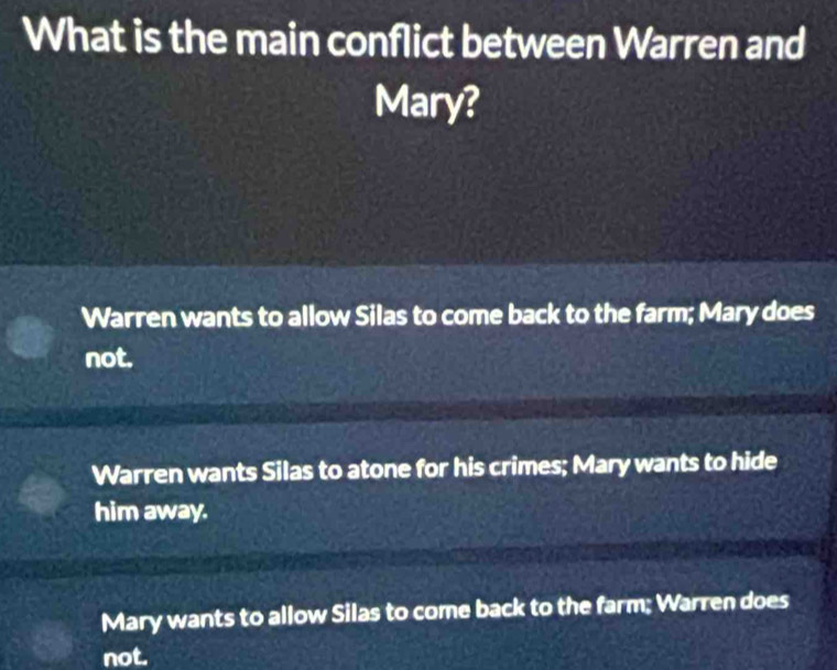 What is the main conflict between Warren and
Mary?
Warren wants to allow Silas to come back to the farm; Mary does
not.
Warren wants Silas to atone for his crimes; Mary wants to hide
him away.
Mary wants to allow Silas to come back to the farm; Warren does
not.