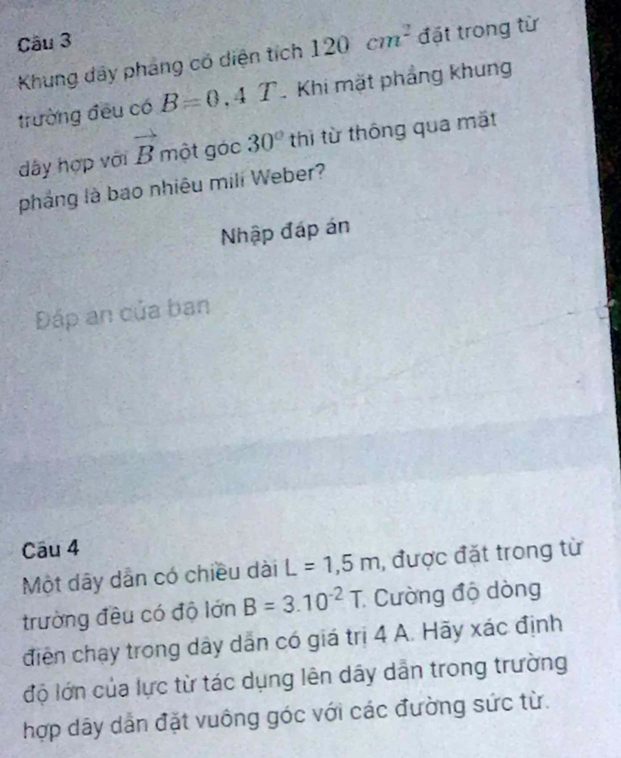 Cầu 3 
Khung dây pháng có diện tích 120cm^2 đặt trong từ 
trường đều có B=0.4T. Khi mặt phẳng khung 
dây hợp với vector B một góc 30° thì từ thông qua mặt 
pháng là bao nhiêu mili Weber? 
Nhập đáp án 
Đáp an của ban 
Cāu 4 
Một dây dẫn có chiều dài L=1,5m , được đặt trong từ 
trường đều có độ lớn B=3.10^(-2)T Cường độ dòng 
điện chạy trong dây dẫn có giá trị 4 A. Hãy xác định 
độ lớn của lực từ tác dụng lên dây dẫn trong trường 
hợp dãy dẫn đặt vuông góc với các đường sức từ.