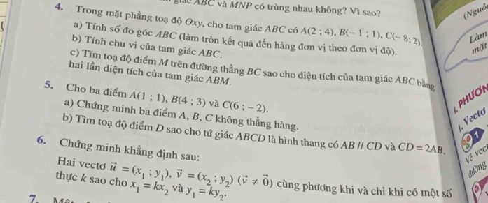 ABC và MNP có trùng nhau không? Vì sao? 
(Nguồ, 
4. Trong mặt phẳng toạ độ Oxy, cho tam giác ABC có A(2;4), B(-1;1), C(-8;2) Làm 
a) Tính số đo góc ABC (làm tròn kết quả đến hàng đơn vị theo đơn vị độ). 
b) Tính chu vi của tam giác ABC. 
mặt 
c) Tìm toạ độ điểm M trên đường thẳng BC sao cho diện tích của tam giác ABC bằng 
hai lần diện tích của tam giác ABM. 
5. Cho ba điểm A(1;1), B(4;3) và C(6;-2). 
PHươN 
a) Chứng minh ba điểm A, B, C không thẳng hàng. . Vectơ 
b) Tìm toạ độ điểm D sao cho tứ giác ABCD là hình thang có ABparallel CD và CD=2AB. 27 
Về vec 
6. Chứng minh khẳng định sau: a 
Hai vecto 
đường 
thực k sao cho vector u=(x_1;y_1), vector v=(x_2; y_2)(vector v!= vector 0) x_1=kx_2 và y_1=ky_2. cùng phương khi và chỉ khi có một số