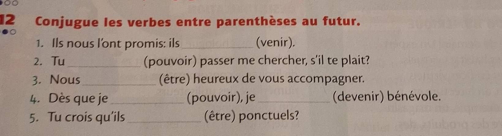 00 
12 Conjugue les verbes entre parenthèses au futur. 
1. Ils nous l'ont promis: ils _(venir). 
2. Tu _(pouvoir) passer me chercher, s’il te plait? 
3. Nous _(être) heureux de vous accompagner. 
4. Dès que je _(pouvoir), je _ (devenir) bénévole. 
5. Tu crois qu’ils_ (être) ponctuels?