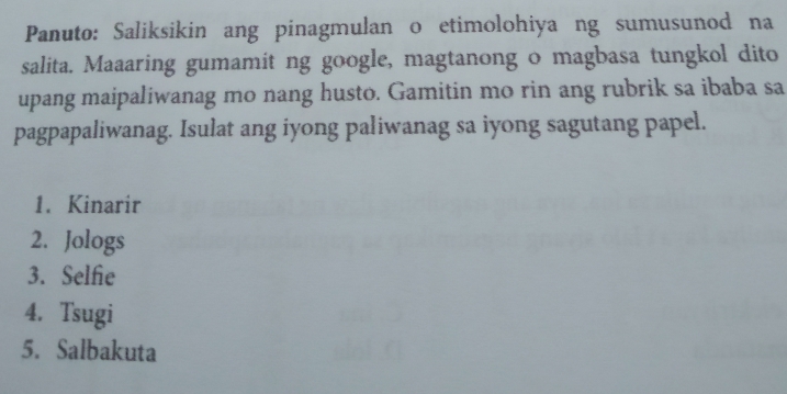 Panuto: Saliksikin ang pinagmulan o etimolohiya ng sumusunod na 
salita. Maaaring gumamit ng google, magtanong o magbasa tungkol dito 
upang maipaliwanag mo nang husto. Gamitin mo rin ang rubrik sa ibaba sa 
pagpapaliwanag. Isulat ang iyong paliwanag sa iyong sagutang papel. 
1. Kinarir 
2. Jologs 
3. Selfie 
4. Tsugi 
5. Salbakuta