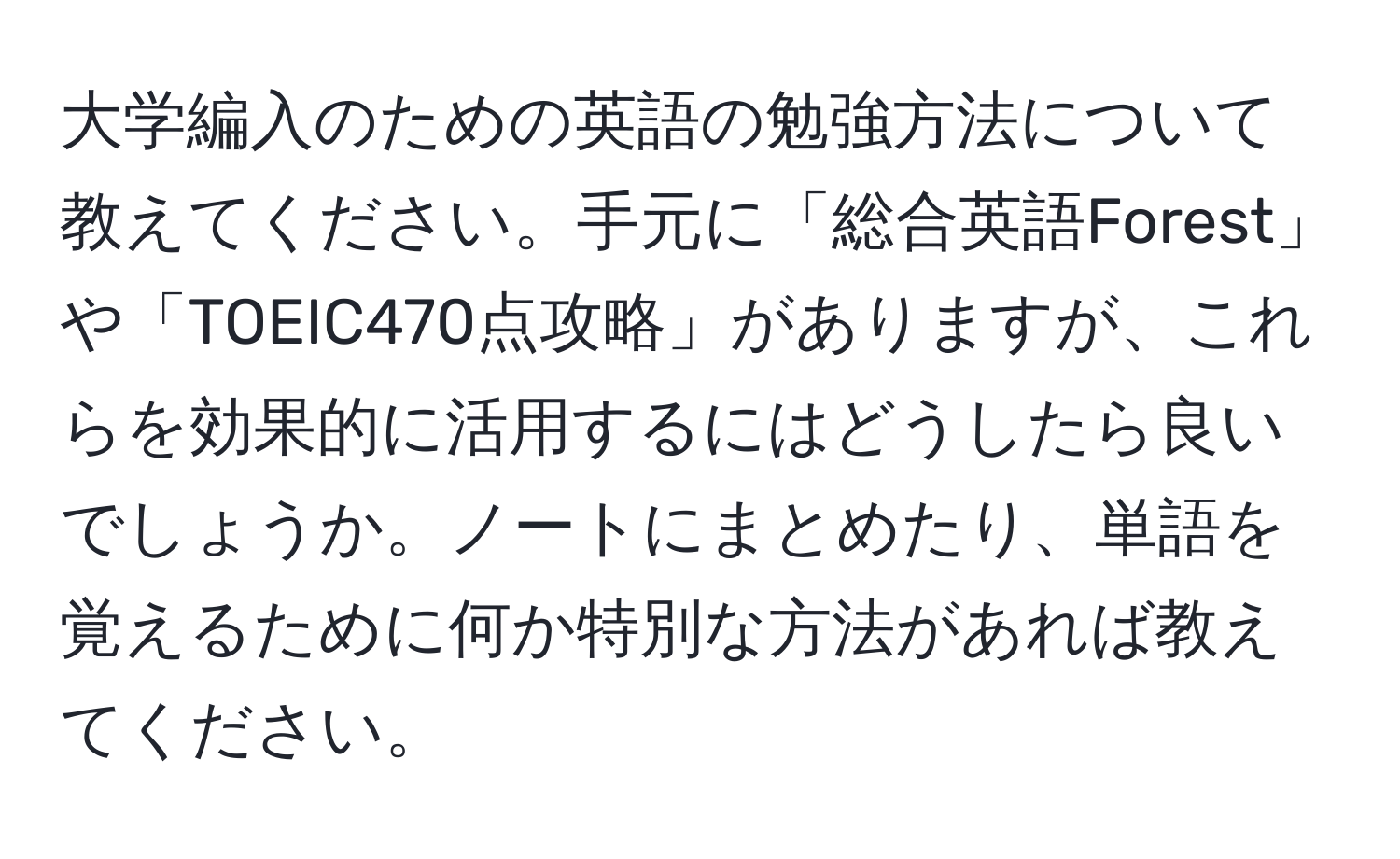 大学編入のための英語の勉強方法について教えてください。手元に「総合英語Forest」や「TOEIC470点攻略」がありますが、これらを効果的に活用するにはどうしたら良いでしょうか。ノートにまとめたり、単語を覚えるために何か特別な方法があれば教えてください。