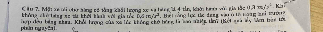 Một xe tải chở hàng có tổng khối lượng xe và hàng là 4 tấn, khởi hành với gia tốc 0, 3m/s^2. Khi 
không chở hàng xe tải khởi hành với gia tốc 0, 6m/s^2. Biết rằng lực tác dụng vào ô tô trong hai trường 
hợp đều bằng nhau. Khối lượng của xe lúc không chở hàng là bao nhiệu tần? (Kết quả lấy làm tròn tới 
phân nguyên).