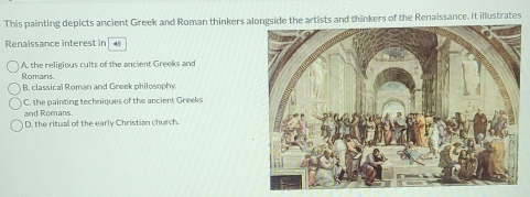 This painting depicts ancient Greek and Roman thinkers alongside the artists and thinkers of the Renaissance. It illustrates
Renaissance interest in
A. the religious cults of the ancient Greeks and
Romans. B. classical Roman and Greek philosophy.
and Romans. C. the painting techniques of the ancient Greeks
D. the ritual of the early Christian church.