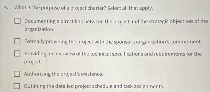 What is the purpose of a project charter? Select all that apply.
Documenting a direct link between the project and the strategic objectives of the
organization.
Formally providing the project with the sponsor’s/organization’s commitment.
Providing an overview of the technical specifications and requirements for the
project.
Authorizing the project’s existence.
Outlining the detailed project schedule and task assignments.