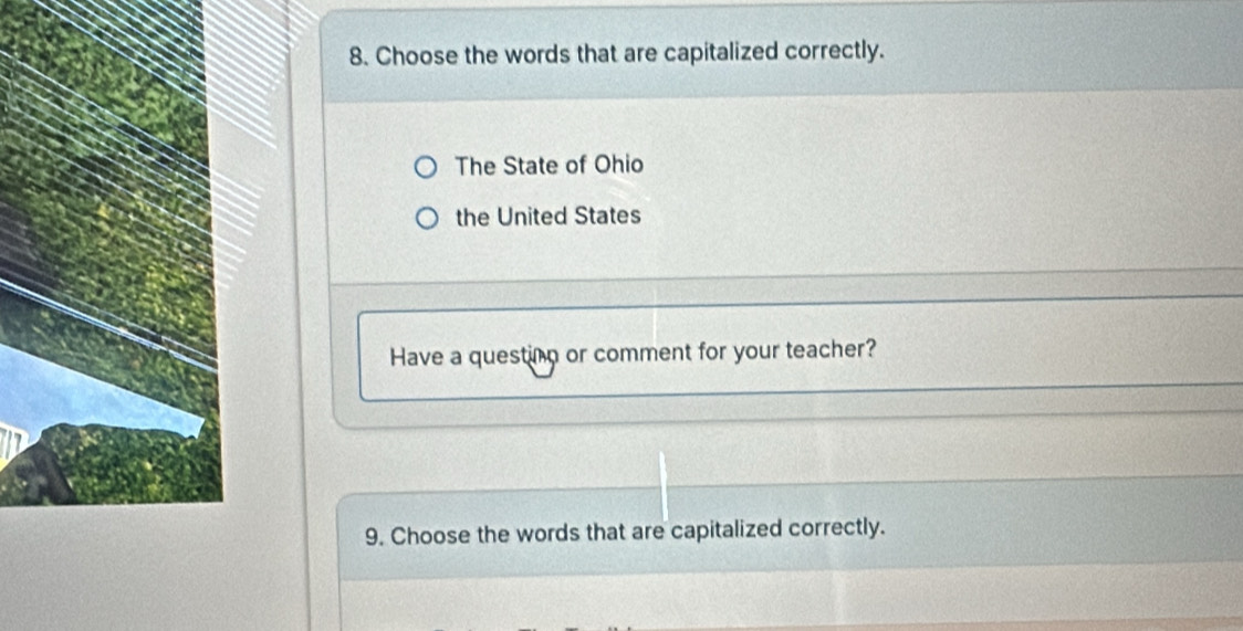 Choose the words that are capitalized correctly.
The State of Ohio
the United States
Have a questing or comment for your teacher?
9. Choose the words that are capitalized correctly.