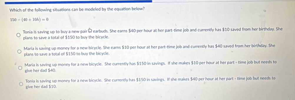 Which of the following situations can be modeled by the equation below?
150-(40+10h)=0
Tonia is saving up to buy a new pair & earbuds. She earns $40 per hour at her part-time job and currently has $10 saved from her birthday. She
plans to save a total of $150 to buy the bicycle.
Maria is saving up money for a new bicycle. She earns $10 per hour at her part-time job and currently has $40 saved from her birthday. She
plans to save a total of $150 to buy the bicycle.
Maria is saving up money for a new bicycle. She currently has $150 in savings. If she makes $10 per hour at her part - time job but needs to
give her dad $40.
Tonia is saving up money for a new bicycle. She currently has $150 in savings. If she makes $40 per hour at her part - time job but needs to
give her dad $10.