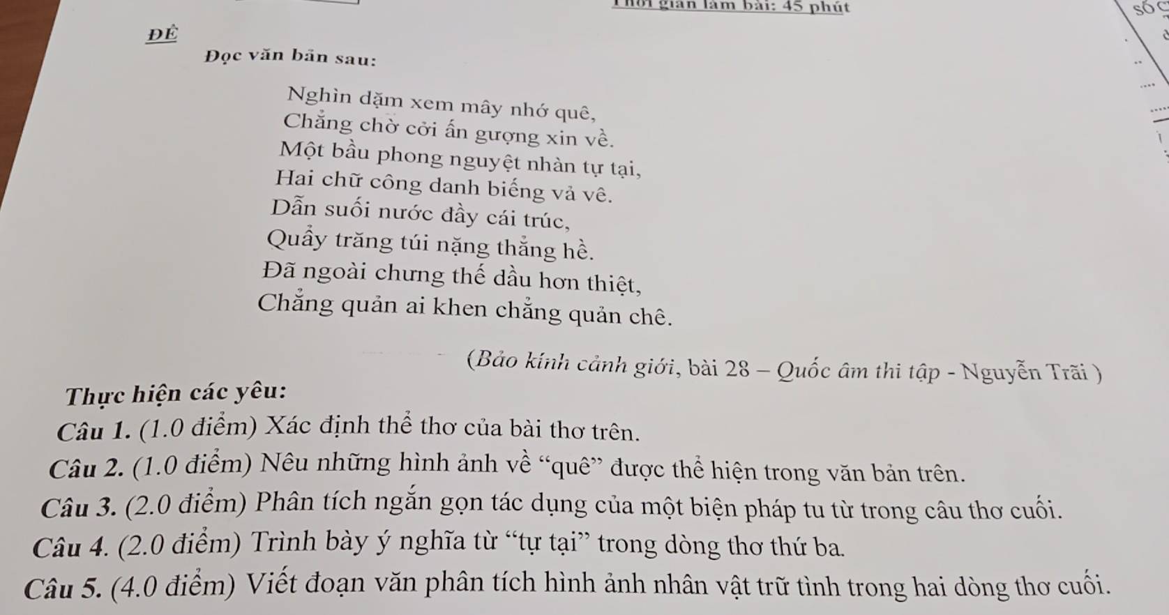 Thời gian làm bài: 45 phút 
ĐÉ 
Đọc văn bãn sau: 
Nghìn dặm xem mây nhớ quê, 
… 
I 
Chẳng chờ cởi ấn gượng xin về. 
1 
Một bầu phong nguyệt nhàn tự tại, 
Hai chữ công danh biếng vả vê. 
Dẫn suối nước đầy cái trúc, 
Quầy trăng túi nặng thắng hề. 
Đã ngoài chưng thế dầu hơn thiệt, 
Chẳng quản ai khen chẳng quản chê. 
(Bảo kính cảnh giới, bài 28 - Quốc âm thi tập - Nguyễn Trãi ) 
Thực hiện các yêu: 
Câu 1. (1.0 điểm) Xác định thể thơ của bài thơ trên. 
Câu 2. (1.0 điểm) Nêu những hình ảnh về “quê” được thể hiện trong văn bản trên. 
Câu 3. (2.0 điểm) Phân tích ngắn gọn tác dụng của một biện pháp tu từ trong câu thơ cuối. 
Câu 4. (2.0 điểm) Trình bày ý nghĩa từ “tự tại” trong dòng thơ thứ ba. 
Câu 5. (4.0 điểm) Viết đoạn văn phân tích hình ảnh nhân vật trữ tình trong hai dòng thơ cuối.