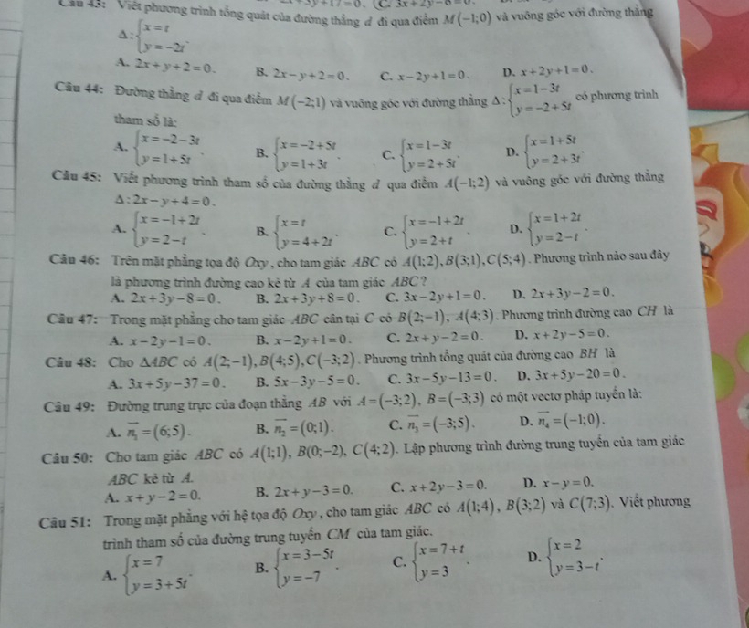 y+17=0 C 3x+2y-6=0
Cầu 43: 'Việt phương trình tổng quát của đường thẳng đ đi qua điểm M(-1;0) và vuông góc với đường thắng
A: beginarrayl x=t y=-2tendarray. .
A. 2x+y+2=0. B. 2x-y+2=0. C. x-2y+1=0. D. x+2y+1=0.
Câu 44: Đường thằng đ đi qua điểm M(-2;1) và vuỡng góc với đường thằng Delta :beginarrayl x=1-3t y=-2+5tendarray. có phương trình
tham số là:
A. beginarrayl x=-2-3t y=1+5tendarray. B. beginarrayl x=-2+5t y=1+3tendarray. . C. beginarrayl x=1-3t y=2+5tendarray. . D. beginarrayl x=1+5t y=2+3tendarray. .
Cầu 45: Viết phương trình tham số của đường thằng đ qua điểm A(-1;2) và vuông góc với đường thẳng
△ :2x-y+4=0.
A. beginarrayl x=-1+2t y=2-tendarray. B. beginarrayl x=t y=4+2tendarray. . C. beginarrayl x=-1+2t y=2+tendarray. . D. beginarrayl x=1+2t y=2-tendarray. .
Câu 46: Trên mặt phẳng tọa độ Oxy , cho tam giác ABC có A(1;2),B(3;1),C(5;4). Phương trình nào sau đây
là phương trình đường cao kẻ từ A của tam giác ABC ?
A. 2x+3y-8=0 B. 2x+3y+8=0. C. 3x-2y+1=0. D. 2x+3y-2=0.
Cầu 47:   Trong mặt phẳng cho tam giác ABC cân tại C có B(2;-1),A(4;3) Phương trình đường cao CH là
A. x-2y-1=0. B. x-2y+1=0. C. 2x+y-2=0. D. x+2y-5=0.
Câu 48: Cho △ ABC có A(2;-1),B(4;5),C(-3;2). Phương trình tổng quát của đường cao BH là
A. 3x+5y-37=0. B. 5x-3y-5=0. C. 3x-5y-13=0. D. 3x+5y-20=0.
Câu 49: Đường trung trực của đoạn thẳng AB với A=(-3;2),B=(-3;3) có một vectơ pháp tuyến là:
A. overline n_1=(6;5). B. overline n_2=(0;1). C. vector n_3=(-3;5). D. vector n_4=(-1;0).
Câu 50: Cho tam giác ABC có A(1;1),B(0;-2),C(4;2). Lập phương trình đường trung tuyển của tam giác
ABC kẻ từ A.
A. x+y-2=0. B. 2x+y-3=0. C. x+2y-3=0. D. x-y=0.
Câu 51: Trong mặt phẳng với hệ tọa độ Oxy , cho tam giác ABC có A(1;4),B(3;2) và C(7;3) Viết phương
trình tham số của đường trung tuyển CM của tam giác.
A. beginarrayl x=7 y=3+5tendarray. B. beginarrayl x=3-5t y=-7endarray. . C. beginarrayl x=7+t y=3endarray. . D. beginarrayl x=2 y=3-tendarray. .