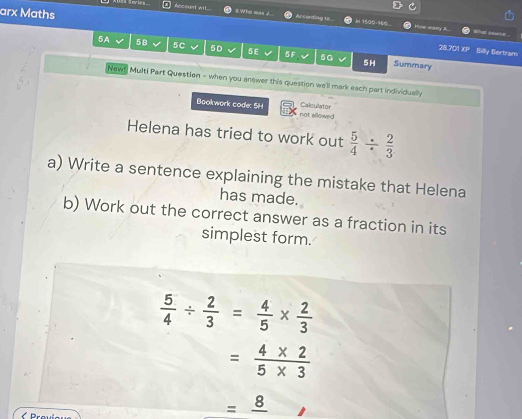 arx Maths 
Abox Series Account wit. 8.Who was J. According to 
in 1500 - 160... How mstry What sovece ... 
5A 5B 5C 5D 5E 5F 5G 5H 
28.701 XP Billy Bertram 
Summary 
New! Multi Part Question - when you answer this question we'll mark each part individually 
Bookwork code: 5H Calculator 
not allowed 
Helena has tried to work out  5/4 /  2/3 
a) Write a sentence explaining the mistake that Helena 
has made. 
b) Work out the correct answer as a fraction in its 
simplest form.
 5/4 /  2/3 = 4/5 *  2/3 
= (4* 2)/5* 3 
=frac 8 < Previeus