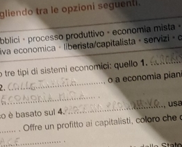 gliendo tra le opzioní seguenti. 
bblici - processo produttivo - economia mista 
liva economica · liberista/capitalista + servizi ∘ o 
o tre tipi di sistemi economici: quello 1._ 
_ 
o a economia piani 
_ 
:o è basato sul 4. _usa 
_Offre un profitto ai capitalisti, coloro che 
_