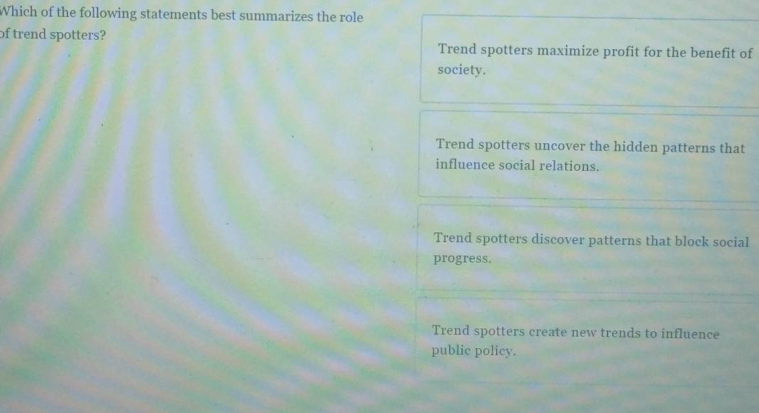 Which of the following statements best summarizes the role
of trend spotters?
Trend spotters maximize profit for the benefit of
society.
Trend spotters uncover the hidden patterns that
influence social relations.
Trend spotters discover patterns that block social
progress.
Trend spotters create new trends to influence
public policy.