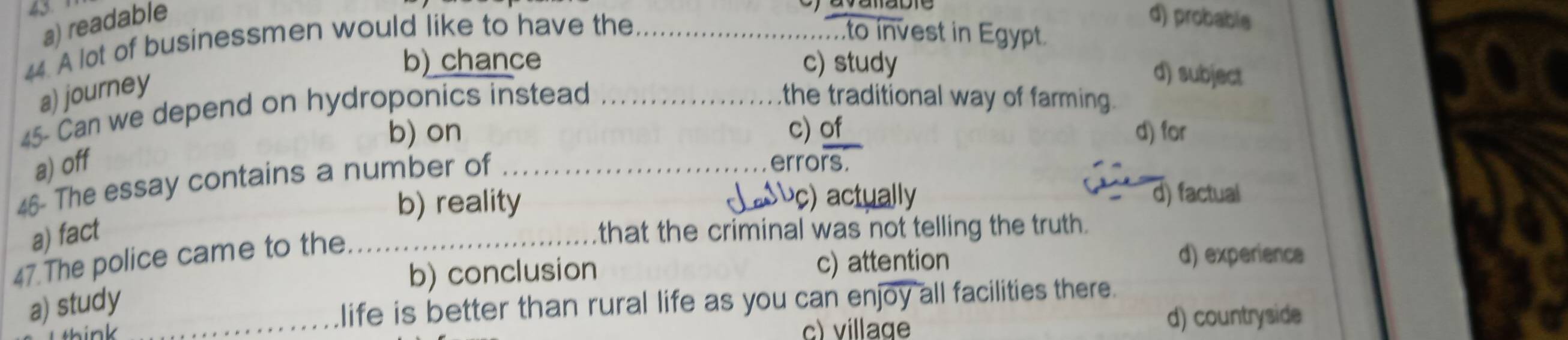 45
a) readable
44. A lot of businessmen would like to have the_
d) probable
to invest in Egypt.
b) chance c) study
a) journey
d) subject
45- Can we depend on hydroponics instead_
the traditional way of farming.
b) on c) of d) for
a) off errors.
46- The essay contains a number of_
b) reality
) actually d) factual
a) fact that the criminal was not telling the truth.
47.The police came to the._
b) conclusion c) attention
d) experience
a) study_
life is better than rural life as you can enjoy all facilities there.
c) village d) countryside