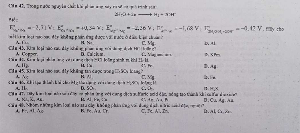 Trong nước nguyên chất khi phản ứng xảy ra sẽ có quá trình sau:
2H_2O+2eto H_2+2OH^-
Biết:
E_Na^+/Na^circ =-2,71V;E_Cu^(2+)/Cu^circ =+0,34V;E_Mg^(2+)/Mg^circ =-2,36V;E_Al^(3+)/Al^circ =-1,68V;E_2H_2OH_2+2OH^-^circ =-0,42V .H ãy cho
biết kim loại nào sau đây không phản ứng được với nước ở điều kiện chuẩn?
A. Cu. B. Na. C. Mg. D. Al.
Câu 43, Kim loại nào sau đây không phản ứng với dung dịch HCl loãng?
A. Copper. B. Calcium. C. Magnesium. D. Kẽm.
Câu 44. Kim loại phản ứng với dung dịch HCl loãng sinh ra khí H_21 à
A. Hg. B. Cu. C. Fe. D. Ag.
Câu 45. Kim loại nào sau đây không tan được trong H_2SO 4 loãng?
A. Ag. B. Al. C. Mg. D. Fe.
Câu 46. Khí tạo thành khi cho Mg tác dụng với dung dịch H_2SO_4 loāng là
A. H_2. B. SO_2. C. O_2. D. H₂S.
Câu 47. Dãy kim loại nào sau đây có phản ứng với dung dịch sulfuric acid đặc, nóng tạo thành khí sulfur dioxide?
A. Na, K, Au. B. Al, Fe, Cu. C. Ag, Au, Pt. D. Cu, Ag, Au.
Câu 48. Nhóm những kim loại nào sau đây không phản ứng với dung dịch nitric acid đặc, nguội?
A. Fe, Al, Ag. B. Fe, Au, Cr. C. Fe, Al, Zn. D. Al, Cr, Zn.