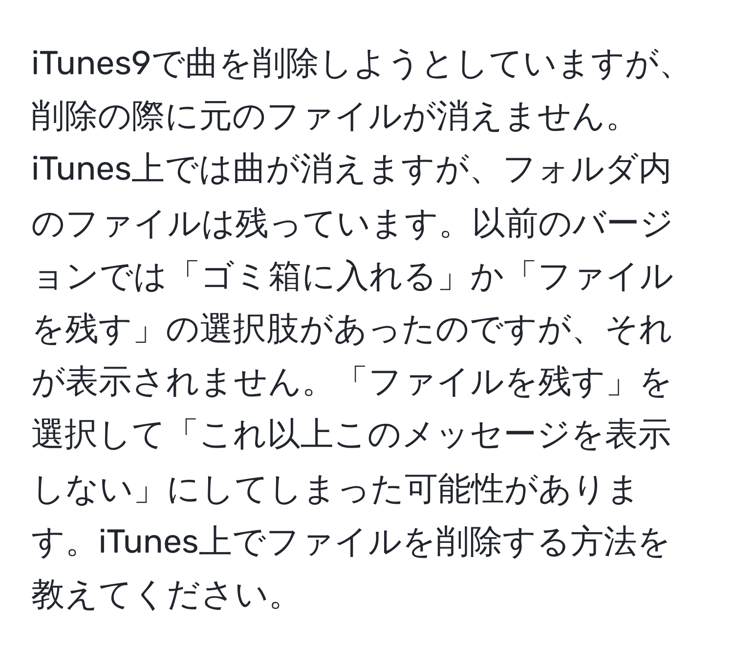 iTunes9で曲を削除しようとしていますが、削除の際に元のファイルが消えません。iTunes上では曲が消えますが、フォルダ内のファイルは残っています。以前のバージョンでは「ゴミ箱に入れる」か「ファイルを残す」の選択肢があったのですが、それが表示されません。「ファイルを残す」を選択して「これ以上このメッセージを表示しない」にしてしまった可能性があります。iTunes上でファイルを削除する方法を教えてください。