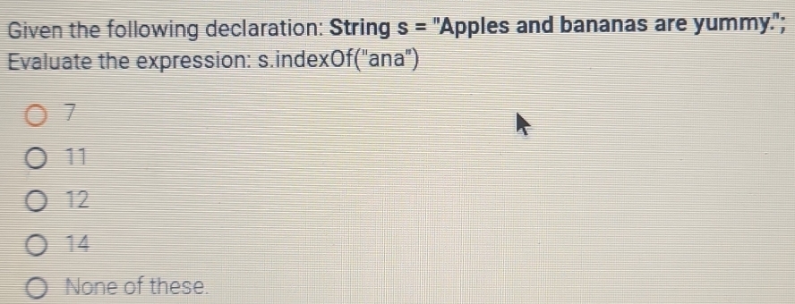 Given the following declaration: String s= "Apples and bananas are yummy.";
Evaluate the expression: s.indexOf("ana")
7
11
12
14
None of these.