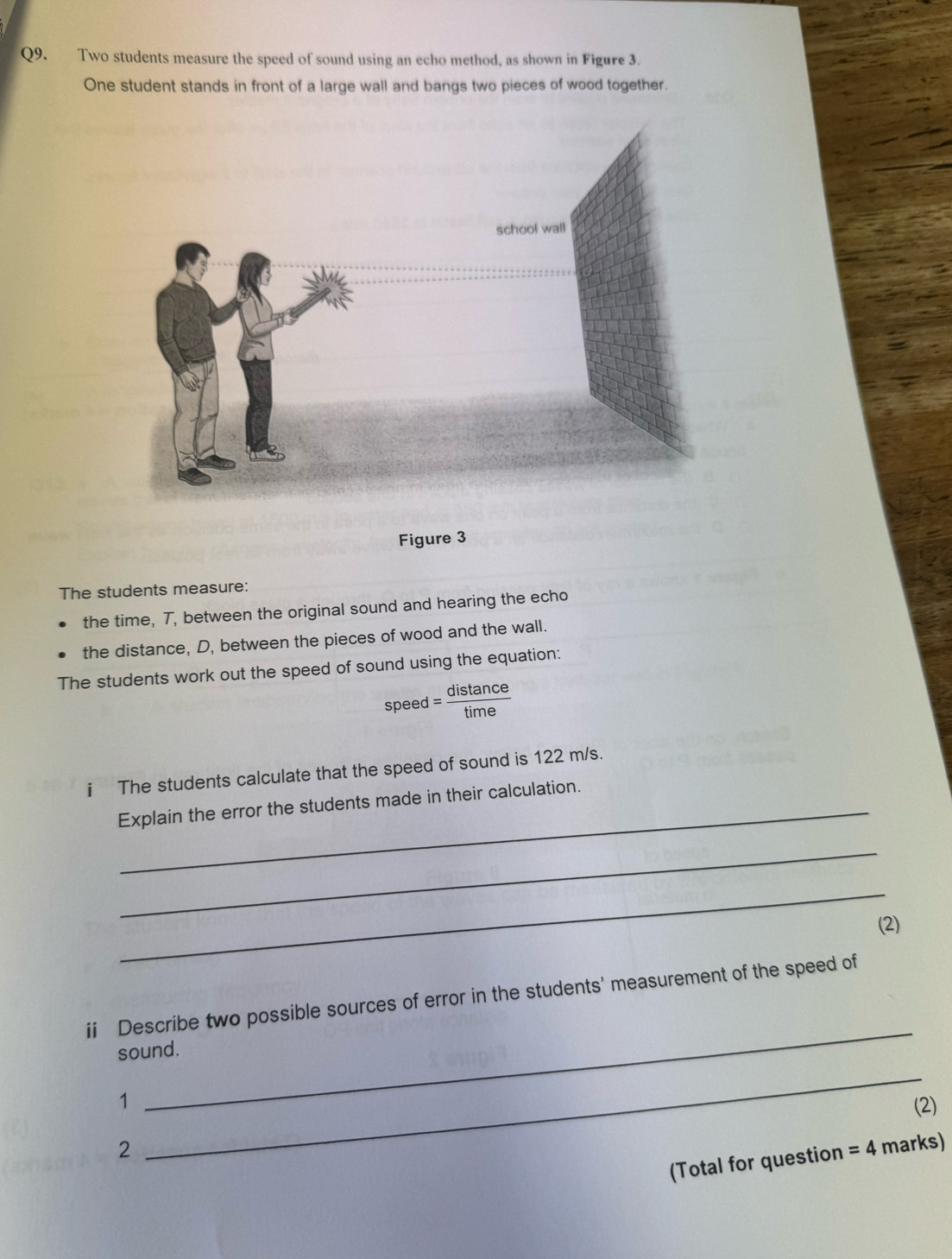 Two students measure the speed of sound using an echo method, as shown in Figure 3. 
One student stands in front of a large wall and bangs two pieces of wood together. 
Figure 3 
The students measure: 
the time, T, between the original sound and hearing the echo 
the distance, D, between the pieces of wood and the wall. 
The students work out the speed of sound using the equation: 
spe ed= distan ce/time 
i The students calculate that the speed of sound is 122 m/s. 
Explain the error the students made in their calculation. 
_ 
_ 
(2) 
_ 
ii Describe two possible sources of error in the students' measurement of the speed of 
sound. 
_ 
1 (2) 
2 marks) 
(Total for question =4