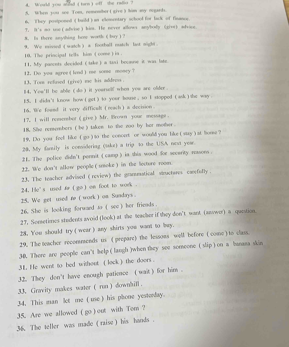 Would you mind ( turn ) off the radio ?
5. When you see Tom, remember ( give ) him my regards.
6. They postponed ( build ) an elementary school for lack of finance.
7. It's no use ( advise ) him. He never allows anybody (give) advice.
8. Is there anything here worth ( buy ) ?
9. We missed ( watch ) a football match last night .
10. The principal tells him ( come ) in .
11. My parents decided ( take ) a taxi because it was late.
12. Do you agree ( lend ) me some money ?
13. Tom refused (give) me his address .
14. You'll be able ( do ) it yourself when you are older .
15. I didn't know how ( get ) to your house , so I stopped ( ask ) the way .
16. We found it very difficult ( reach ) a decision .
17. I will remember ( give ) Mr. Brown your message .
18. She remembers ( be ) taken to the zoo by her mother .
19. Do you feel like ( go ) to the concert or would you like ( stay ) at home ?
20. My family is considering (take) a trip to the USA next year.
21. The police didn’t permit ( camp ) in this wood for security reasons .
22. We don't allow people ( smoke ) in the lecture room.
23. The teacher advised ( review) the grammatical structures carefully .
24. He's used t ( go ) on foot to work .
25. We get used t ( work ) on Sundays .
26. She is looking forward t ( see ) her friends .
27. Sometimes students avoid (look) at the teacher if they don’t want (answer) a question.
28. You should try ( wear ) any shirts you want to buy.
29. The teacher recommends us ( prepare) the lessons well before ( come ) to class.
30. There are people can’t help ( laugh )when they see someone ( slip ) on a banana skin
31. He went to bed without ( lock ) the doors .
32. They don’t have enough patience ( wait ) for him .
33. Gravity makes water ( run ) downhill .
34. This man let me ( use ) his phone yesterday.
35. Are we allowed ( go ) out with Tom ?
36. The teller was made ( raise ) his hands .