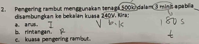 Pengering rambut menggunakan tenaga 500ki dalam 3 minit apabila 
disambungkan ke bekalan kuasa 240V. Kira; 
a. arus. 
b. rintangan. 
c. kuasa pengering rambut.