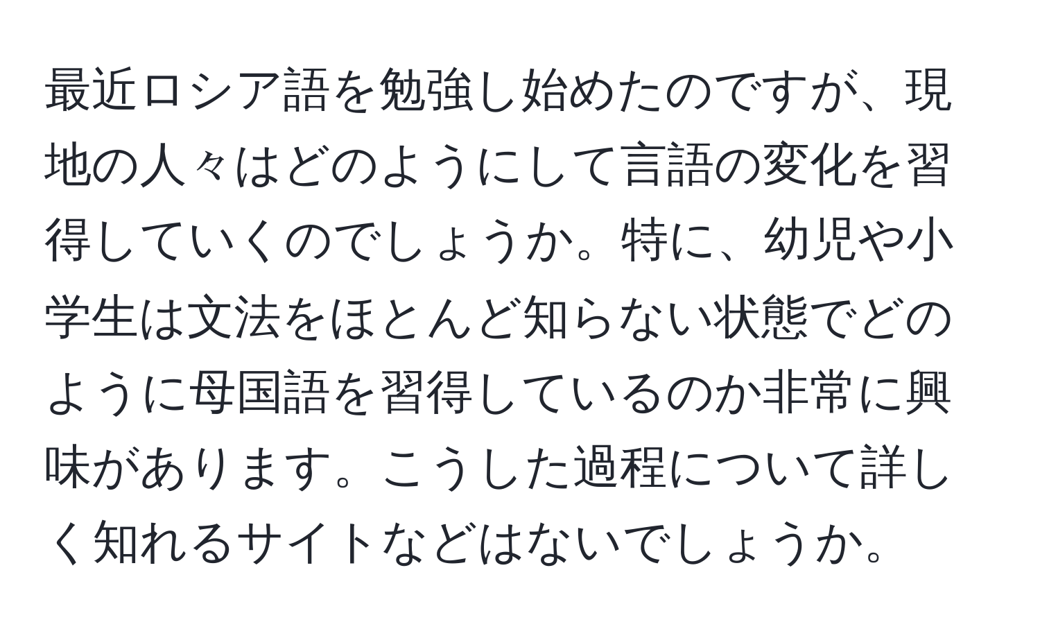 最近ロシア語を勉強し始めたのですが、現地の人々はどのようにして言語の変化を習得していくのでしょうか。特に、幼児や小学生は文法をほとんど知らない状態でどのように母国語を習得しているのか非常に興味があります。こうした過程について詳しく知れるサイトなどはないでしょうか。