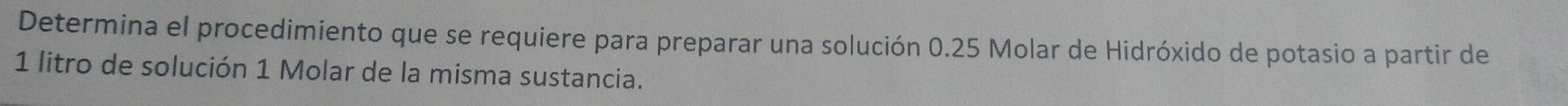 Determina el procedimiento que se requiere para preparar una solución 0.25 Molar de Hidróxido de potasio a partir de
1 litro de solución 1 Molar de la misma sustancia.