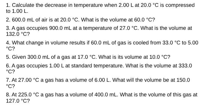 Calculate the decrease in temperature when 2.00 L at 20.0°C is compressed 
to 1.00 L. 
2. 600.0 mL of air is at 20.0°C. What is the volume at 60.0°C ? 
3. A gas occupies 900.0 mL at a temperature of 27.0°C. What is the volume at
132.0°C ? 
4. What change in volume results if 60.0 mL of gas is cooled from 33.0°C to 5.00°C ? 
5. Given 300.0 mL of a gas at 17.0°C. What is its volume at 10.0°C ? 
6. A gas occupies 1.00 L at standard temperature. What is the volume at 333.0°C ? 
7. At 27.00°C a gas has a volume of 6.00 L. What will the volume be at 150.0°C ? 
8. At 225.0°C a gas has a volume of 400.0 mL. What is the volume of this gas at
127.0°C 2