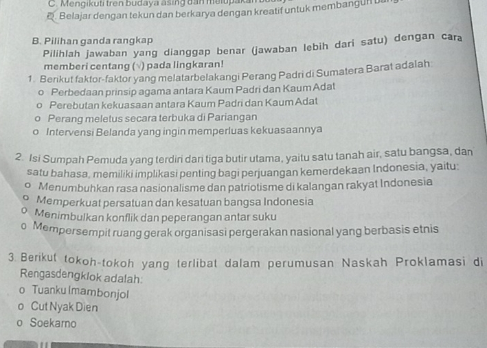 C. Mengikuti tren budaya asing đan melupaka. Belajar dengan tekun dan berkarya dengan kreatif untuk membangun
B. Pilihan ganda rangkap
Pilihlah jawaban yang dianggap benar (jawaban lebih dari satu) dengan cara
memberi centang (√) pada lingkaran!
1. Berikut faktor-faktor yang melatarbelakangi Perang Padri di Sumatera Barat adalah
o Perbedaan prinsip agama antara Kaum Padri dan Kaum Adal
Perebutan kekuasaan antara Kaum Padri dan KaumAdat
Perang meletus secara terbuka di Pariangan
Intervensi Belanda yang ingin memperluas kekuasaannya
2. Isi Sumpah Pemuda yang terdiri dari tiga butir utama, yaitu satu tanah air, satu bangsa, dan
satu bahasa, memiliki implikasi penting bagi perjuangan kemerdekaan Indonesia, yaitu:
Menumbuhkan rasa nasionalisme dan patriotisme di kalangan rakyat Indonesia
Memperkuat persatuan dan kesatuan bangsa Indonesia
Menimbulkan konflik dan peperangan antar suku
Mempersempit ruang gerak organisasi pergerakan nasional yang berbasis etnis
3. Berikut tokoh-tokoh yang terlibat dalam perumusan Naskah Proklamasi di
Rengasdengklok adalah:
o Tuanku Imambonjol
o Cut Nyak Dien
o Soekamo