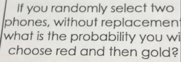 If you randomly select two 
phones, without replacement 
what is the probability you wi 
choose red and then gold?