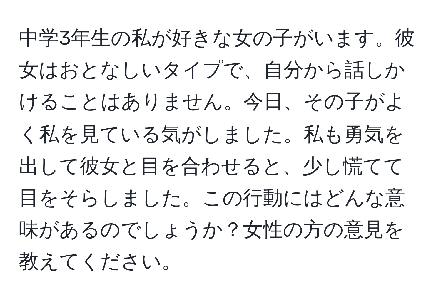 中学3年生の私が好きな女の子がいます。彼女はおとなしいタイプで、自分から話しかけることはありません。今日、その子がよく私を見ている気がしました。私も勇気を出して彼女と目を合わせると、少し慌てて目をそらしました。この行動にはどんな意味があるのでしょうか？女性の方の意見を教えてください。