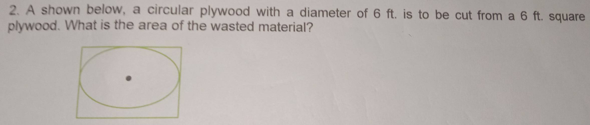 A shown below, a circular plywood with a diameter of 6 ft. is to be cut from a 6 ft. square 
plywood. What is the area of the wasted material?